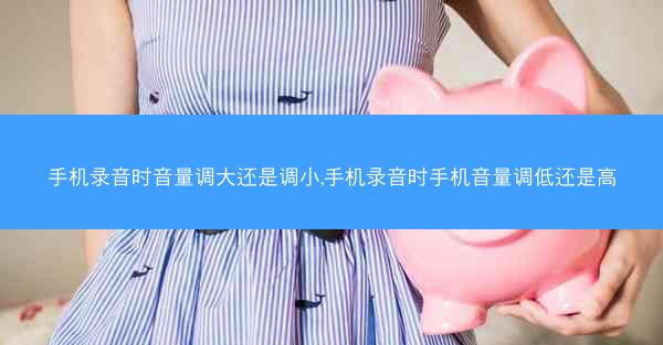 手机录音时音量调大还是调小,手机录音时手机音量调低还是高