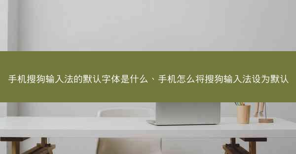 手机搜狗输入法的默认字体是什么、手机怎么将搜狗输入法设为默认