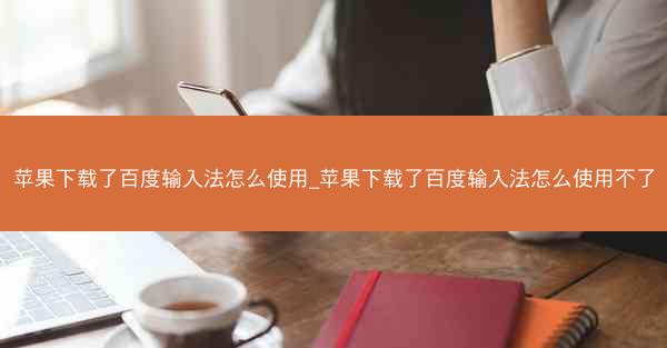苹果下载了百度输入法怎么使用_苹果下载了百度输入法怎么使用不了