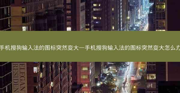 手机搜狗输入法的图标突然变大—手机搜狗输入法的图标突然变大怎么办