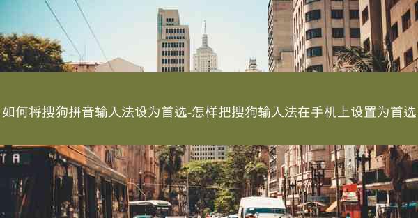 如何将搜狗拼音输入法设为首选-怎样把搜狗输入法在手机上设置为首选