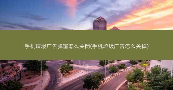 手机垃圾广告弹窗怎么关闭(手机垃圾广告怎么关掉)