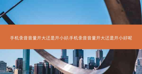 手机录音音量开大还是开小好;手机录音音量开大还是开小好呢